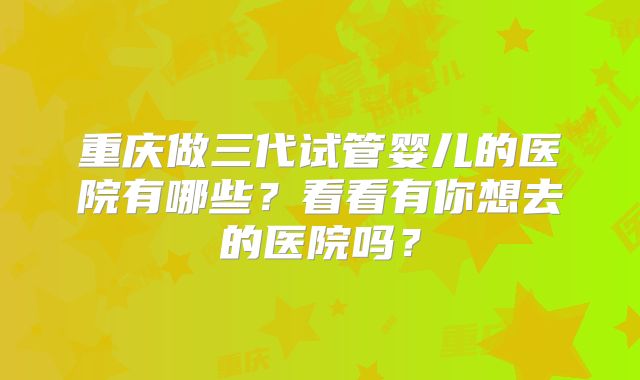 重庆做三代试管婴儿的医院有哪些？看看有你想去的医院吗？