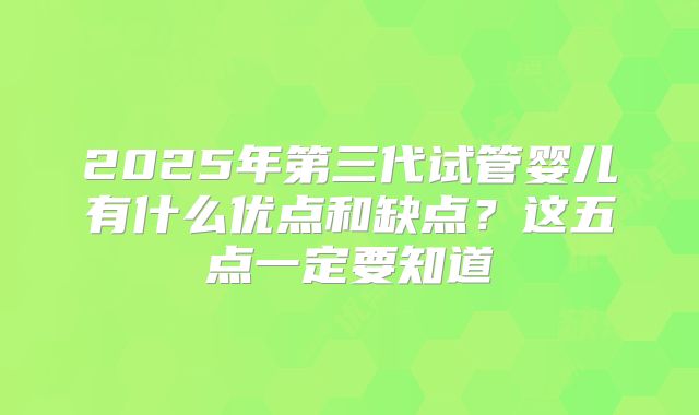 2025年第三代试管婴儿有什么优点和缺点？这五点一定要知道
