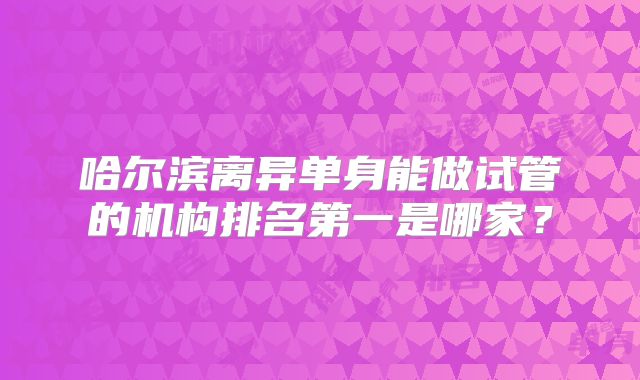 哈尔滨离异单身能做试管的机构排名第一是哪家？