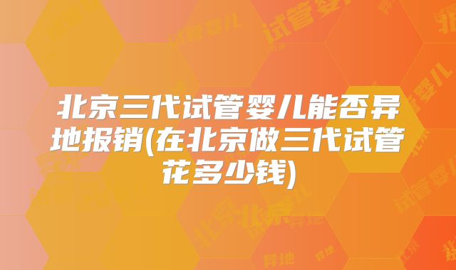 北京三代试管婴儿能否异地报销(在北京做三代试管花多少钱)