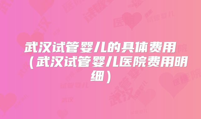武汉试管婴儿的具体费用（武汉试管婴儿医院费用明细）