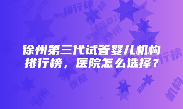 徐州第三代试管婴儿机构排行榜，医院怎么选择？