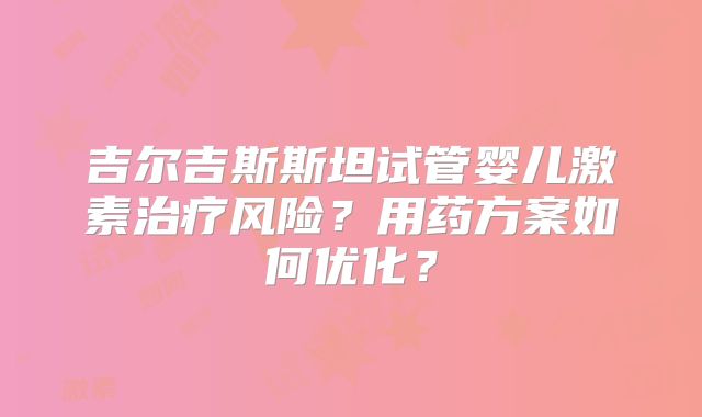 吉尔吉斯斯坦试管婴儿激素治疗风险?用药方案如何优化?