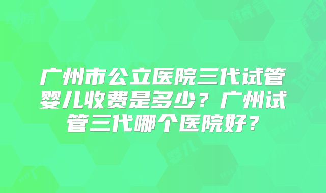 广州市公立医院三代试管婴儿收费是多少?广州试管三代哪个医院好?