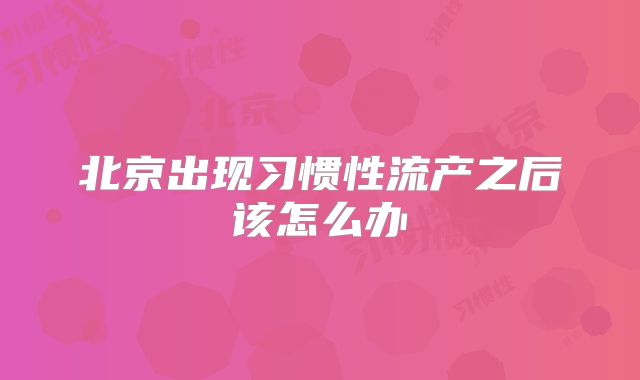 北京出现习惯性流产之后该怎么办
