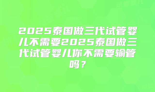 2025泰国做三代试管婴儿不需要2025泰国做三代试管婴儿你不需要输管吗？