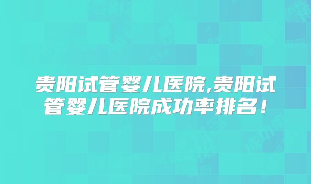 贵阳试管婴儿医院,贵阳试管婴儿医院成功率排名!