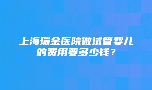 上海瑞金医院做试管婴儿的费用要多少钱？
