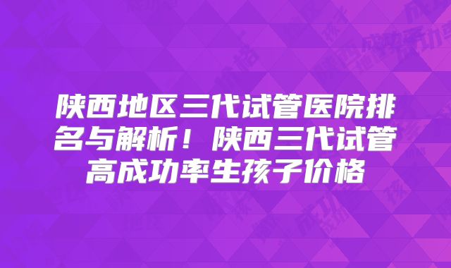 陕西地区三代试管医院排名与解析!陕西三代试管高成功率生孩子价格