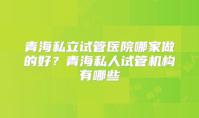 青海私立试管医院哪家做的好？青海私人试管机构有哪些