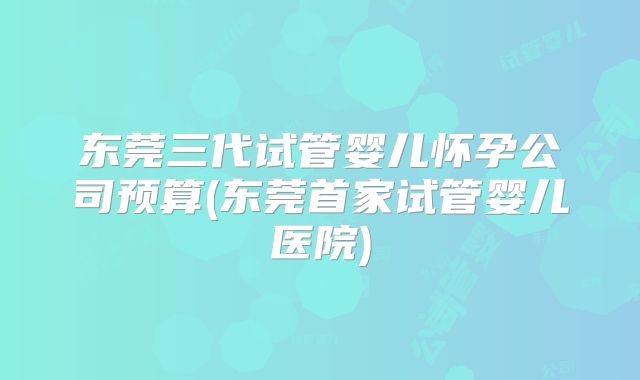 东莞三代试管婴儿怀孕公司预算(东莞首家试管婴儿医院)