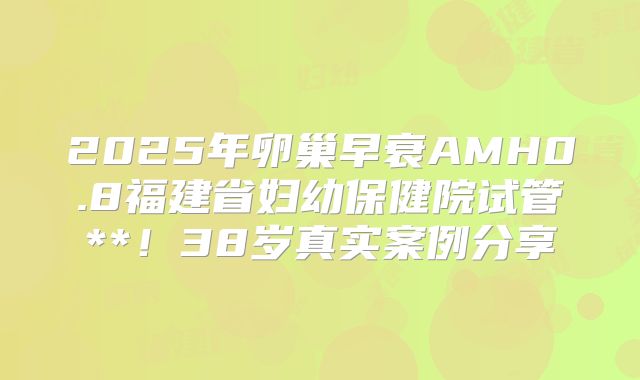 2025年卵巢早衰AMH0.8福建省妇幼保健院试管**！38岁真实案例分享