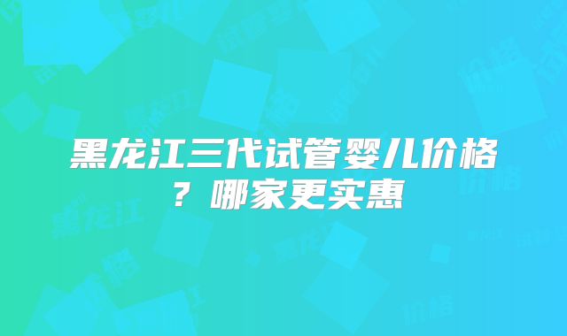 黑龙江三代试管婴儿价格？哪家更实惠