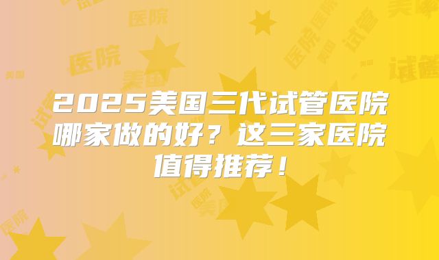 2025美国三代试管医院哪家做的好？这三家医院值得推荐！