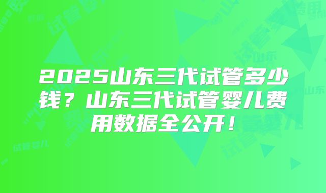 2025山东三代试管多少钱？山东三代试管婴儿费用数据全公开！