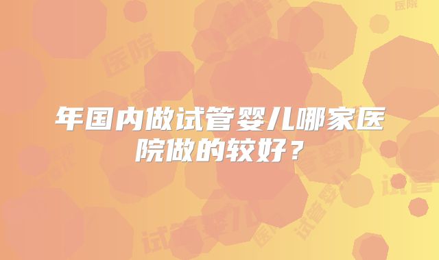 年国内做试管婴儿哪家医院做的较好？