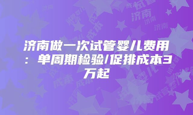 济南做一次试管婴儿费用：单周期检验/促排成本3万起