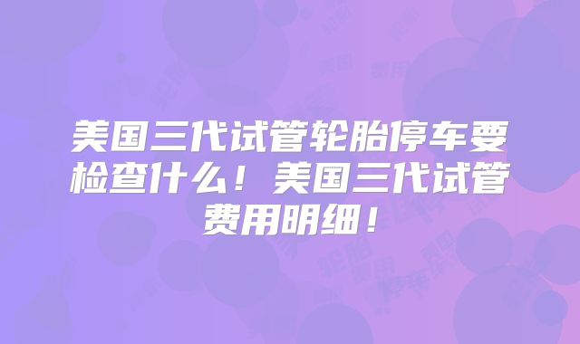 美国三代试管轮胎停车要检查什么！美国三代试管费用明细！