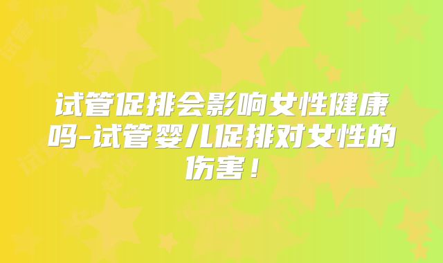试管促排会影响女性健康吗-试管婴儿促排对女性的伤害！