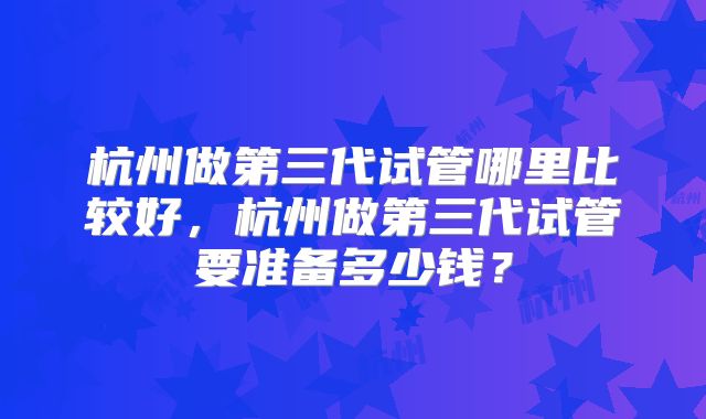 杭州做第三代试管哪里比较好,杭州做第三代试管要准备多少钱?