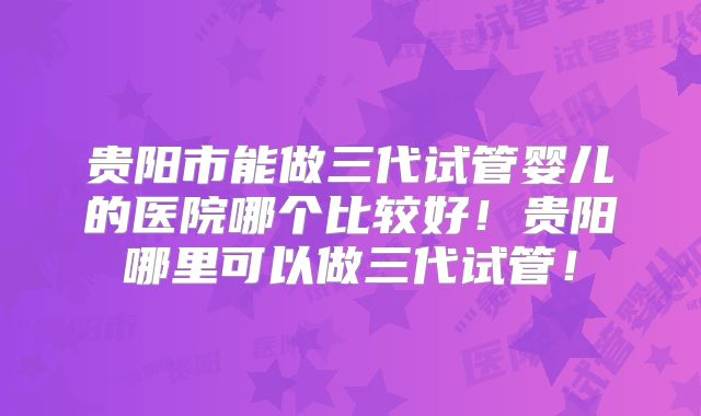 贵阳市能做三代试管婴儿的医院哪个比较好!贵阳哪里可以做三代试管!