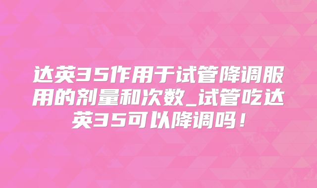 达英35作用于试管降调服用的剂量和次数_试管吃达英35可以降调吗！