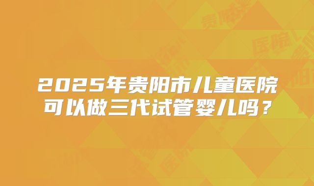2025年贵阳市儿童医院可以做三代试管婴儿吗?