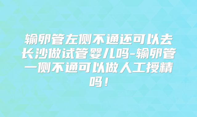 输卵管左侧不通还可以去长沙做试管婴儿吗-输卵管一侧不通可以做人工授精吗！