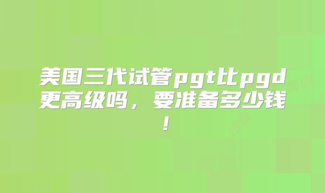 美国三代试管pgt比pgd更高级吗,要准备多少钱!