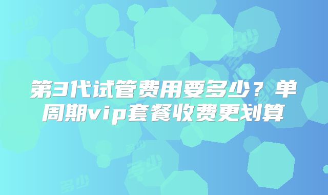 第3代试管费用要多少？单周期vip套餐收费更划算