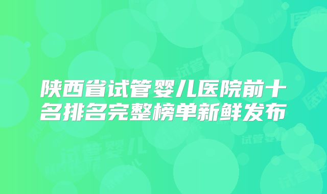 陕西省试管婴儿医院前十名排名完整榜单新鲜发布