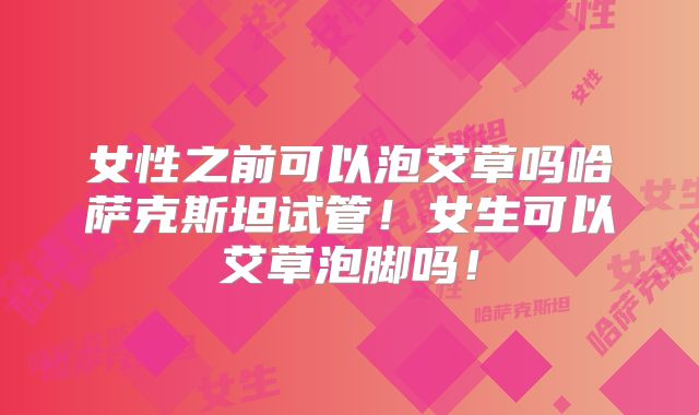 女性之前可以泡艾草吗哈萨克斯坦试管！女生可以艾草泡脚吗！