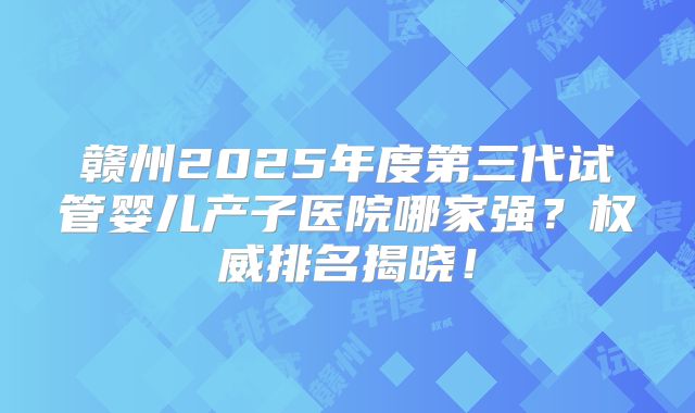 赣州2025年度第三代试管婴儿产子医院哪家强？权威排名揭晓！