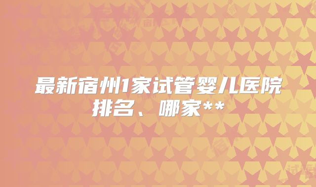 最新宿州1家试管婴儿医院排名、哪家**