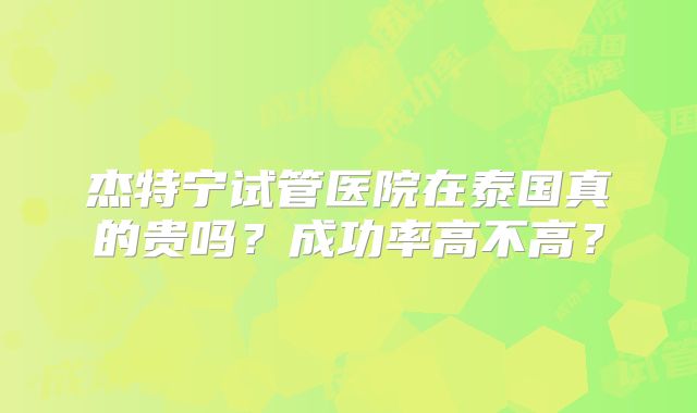 杰特宁试管医院在泰国真的贵吗？成功率高不高？
