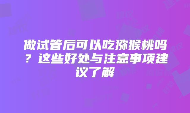 做试管后可以吃猕猴桃吗？这些好处与注意事项建议了解
