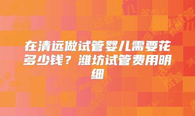 在清远做试管婴儿需要花多少钱?潍坊试管费用明细