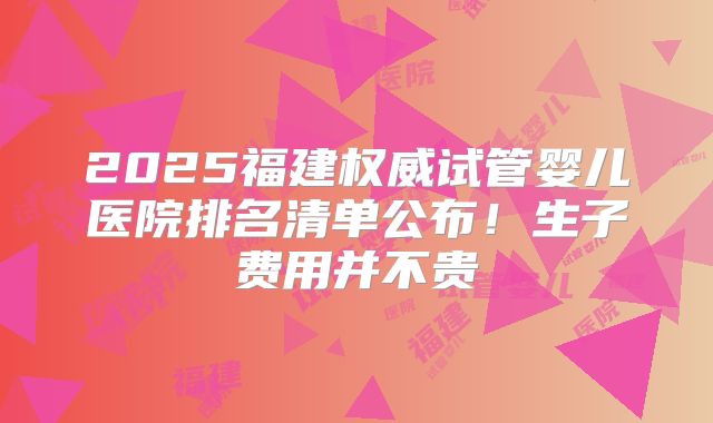2025福建权威试管婴儿医院排名清单公布!生子费用并不贵