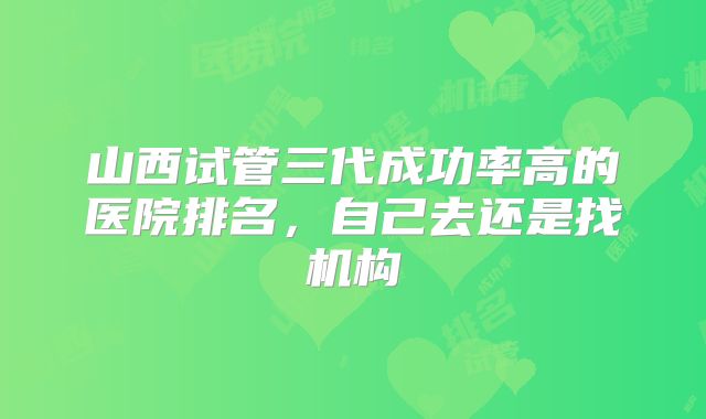 山西试管三代成功率高的医院排名，自己去还是找机构