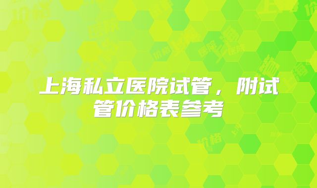 上海私立医院试管，附试管价格表参考