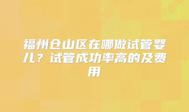 福州仓山区在哪做试管婴儿?试管成功率高的及费用