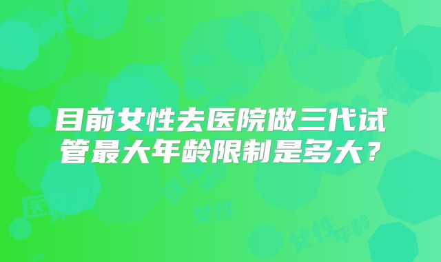 目前女性去医院做三代试管最大年龄限制是多大？