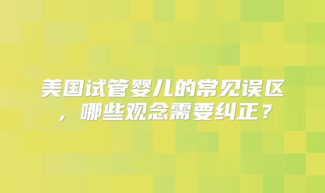 美国试管婴儿的常见误区,哪些观念需要纠正?