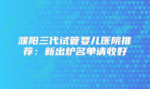 濮阳三代试管婴儿医院推荐：新出炉名单请收好