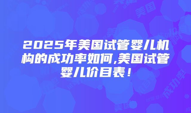 2025年美国试管婴儿机构的成功率如何,美国试管婴儿价目表！