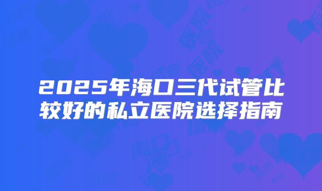 2025年海口三代试管比较好的私立医院选择指南