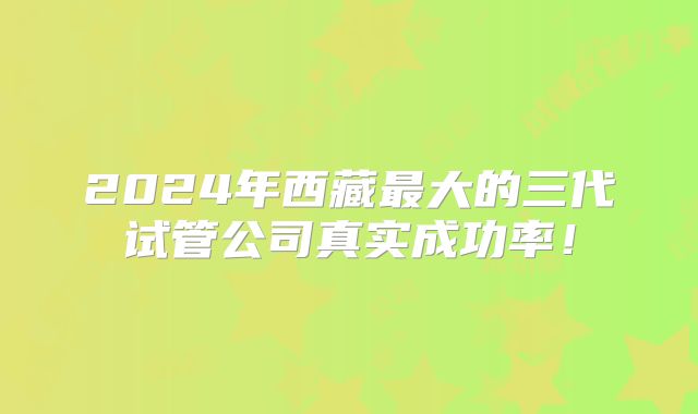 2024年西藏最大的三代试管公司真实成功率！