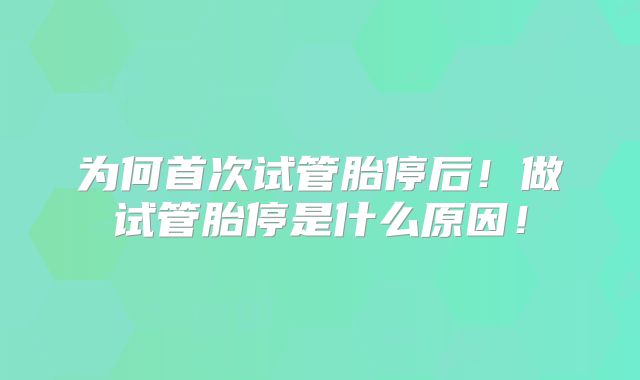 为何首次试管胎停后！做试管胎停是什么原因！