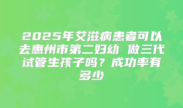 2025年艾滋病患者可以去惠州市第二妇幼 做三代试管生孩子吗？成功率有多少