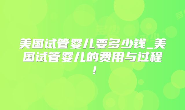 美国试管婴儿要多少钱_美国试管婴儿的费用与过程！